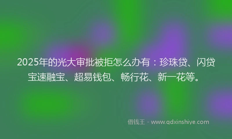 2025年的光大审批被拒怎么办有：珍珠贷、闪贷宝速融宝、超易钱包、畅行花、新一花等。
