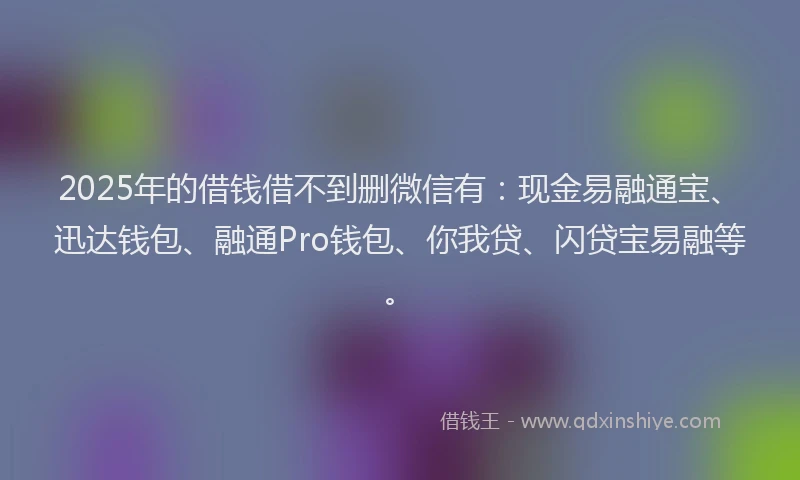 2025年的借钱借不到删微信有：现金易融通宝、迅达钱包、融通Pro钱包、你我贷、闪贷宝易融等。