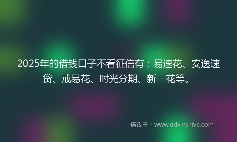 2025年的借钱口子不看征信有：易速花、安逸速贷、戒易花、时光分期、新一花等。