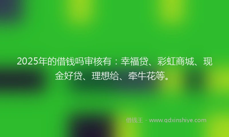 2025年的借钱吗审核有：幸福贷、彩虹商城、现金好贷、理想给、牵牛花等。