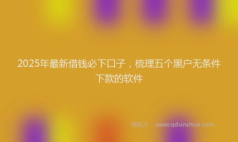 2025年最新借钱必下口子，梳理五个黑户无条件下款的软件
