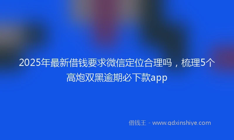2025年最新借钱要求微信定位合理吗，梳理5个高炮双黑逾期必下款app