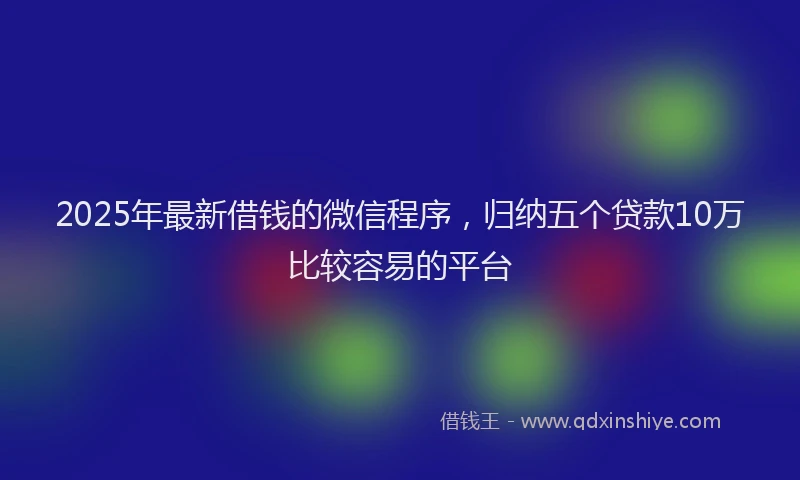 2025年最新借钱的微信程序，归纳五个贷款10万比较容易的平台