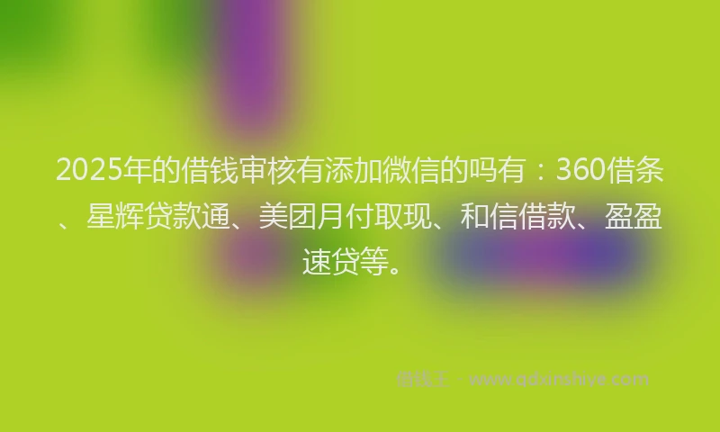 2025年的借钱审核有添加微信的吗有：360借条、星辉贷款通、美团月付取现、和信借款、盈盈速贷等。