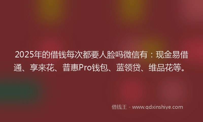 2025年的借钱每次都要人脸吗微信有：现金易借通、享来花、普惠Pro钱包、蓝领贷、维品花等。