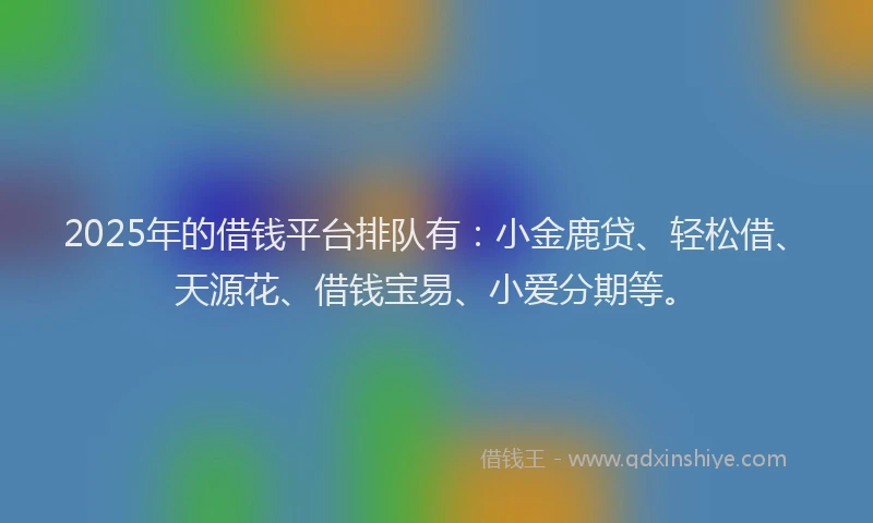 2025年的借钱平台排队有：小金鹿贷、轻松借、天源花、借钱宝易、小爱分期等。