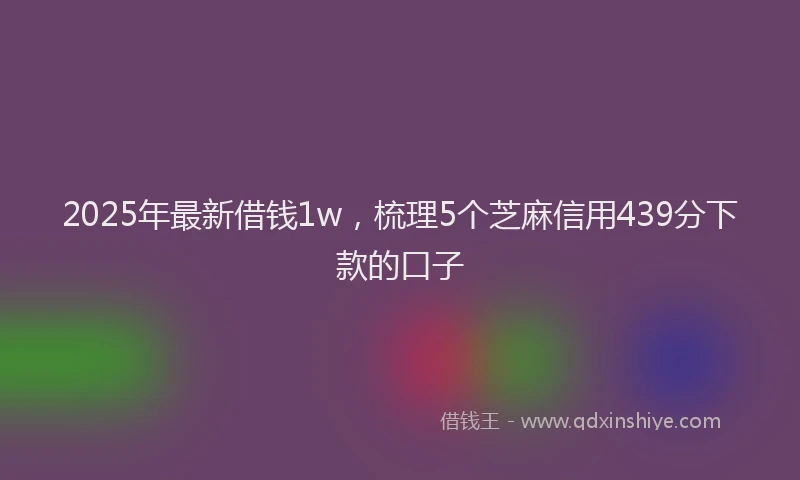 2025年最新借钱1w，梳理5个芝麻信用439分下款的口子