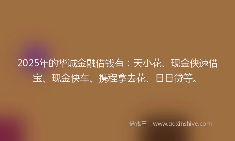 2025年的华诚金融借钱有：天小花、现金侠速借宝、现金快车、携程拿去花、日日贷等。