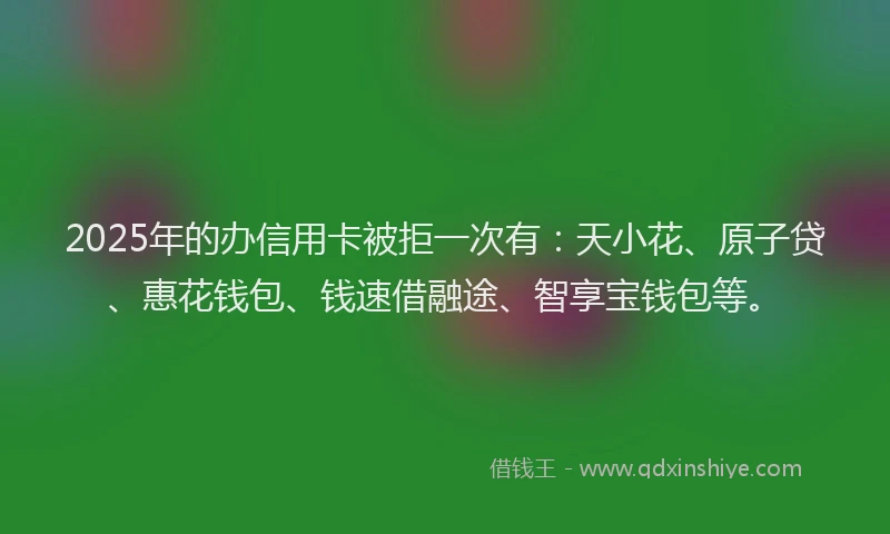 2025年的办信用卡被拒一次有：天小花、原子贷、惠花钱包、钱速借融途、智享宝钱包等。