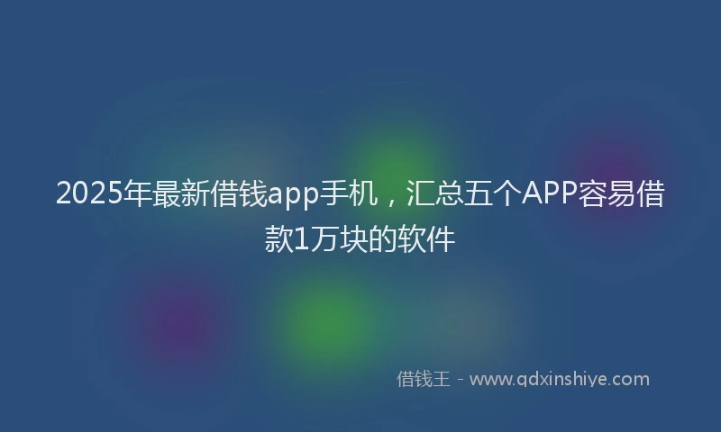 2025年最新借钱app手机，汇总五个APP容易借款1万块的软件