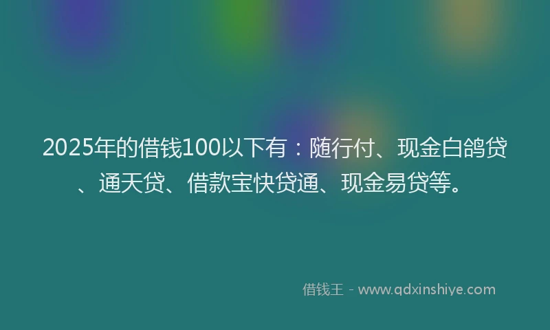 2025年的借钱100以下有：随行付、现金白鸽贷、通天贷、借款宝快贷通、现金易贷等。