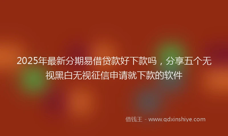 2025年最新分期易借贷款好下款吗，分享五个无视黑白无视征信申请就下款的软件