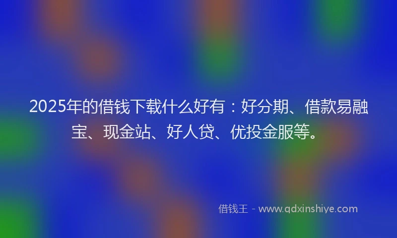 2025年的借钱下载什么好有：好分期、借款易融宝、现金站、好人贷、优投金服等。
