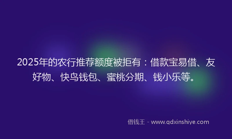 2025年的农行推荐额度被拒有：借款宝易借、友好物、快鸟钱包、蜜桃分期、钱小乐等。