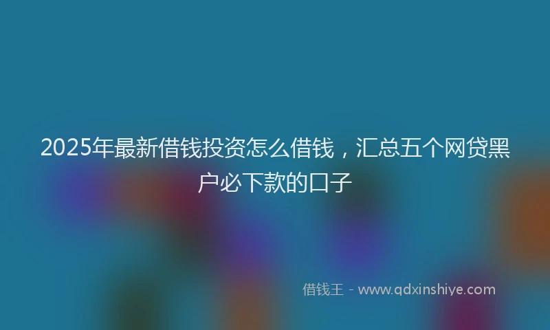 2025年最新借钱投资怎么借钱，汇总五个网贷黑户必下款的口子