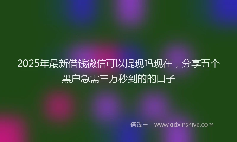 2025年最新借钱微信可以提现吗现在，分享五个黑户急需三万秒到的的口子