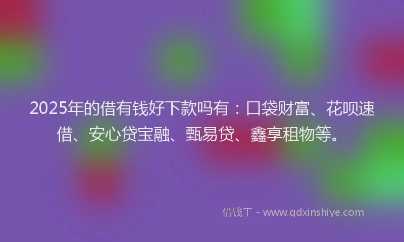 2025年的借有钱好下款吗有：口袋财富、花呗速借、安心贷宝融、甄易贷、鑫享租物等。