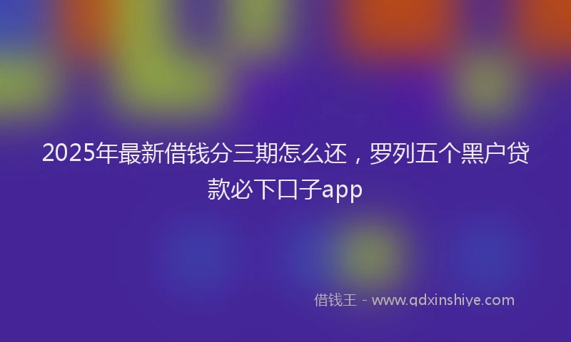 2025年最新借钱分三期怎么还，罗列五个黑户贷款必下口子app