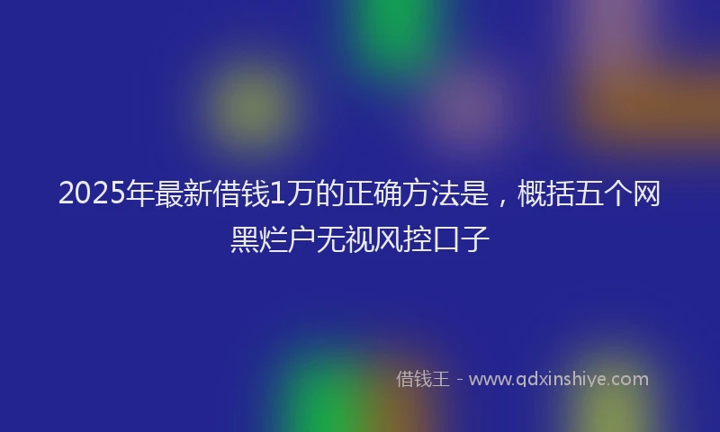 2025年最新借钱1万的正确方法是，概括五个网黑烂户无视风控口子