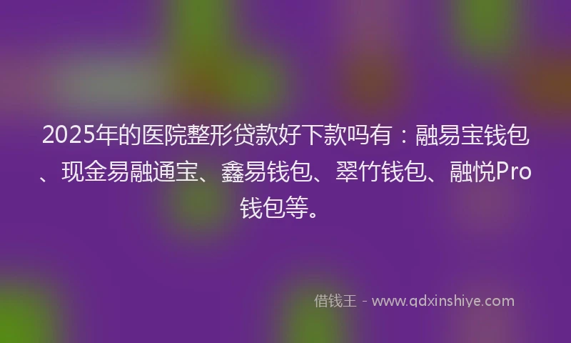 2025年的医院整形贷款好下款吗有：融易宝钱包、现金易融通宝、鑫易钱包、翠竹钱包、融悦Pro钱包等。