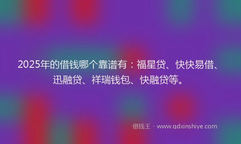 2025年的借钱哪个靠谱有：福星贷、快快易借、迅融贷、祥瑞钱包、快融贷等。
