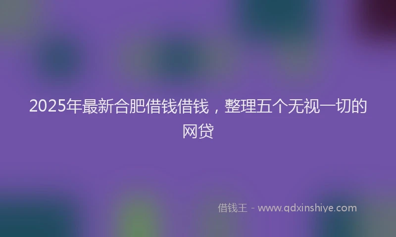 2025年最新合肥借钱借钱，整理五个无视一切的网贷