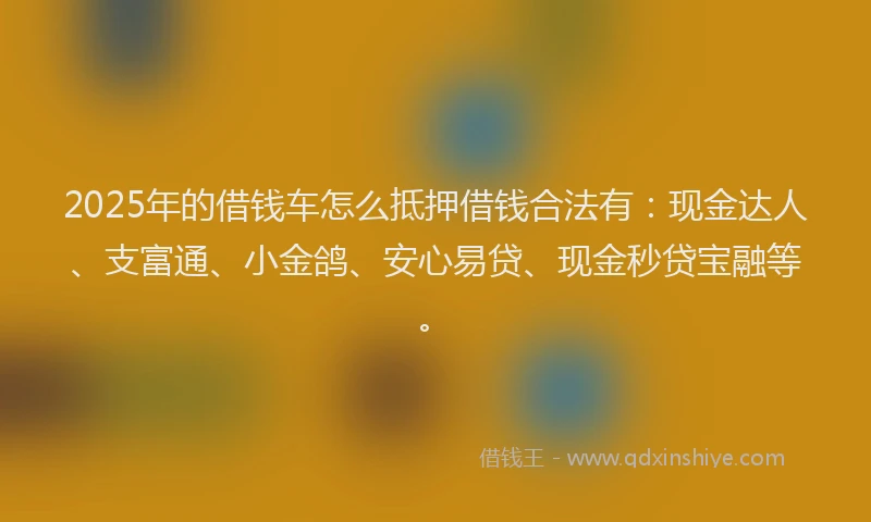 2025年的借钱车怎么抵押借钱合法有：现金达人、支富通、小金鸽、安心易贷、现金秒贷宝融等。