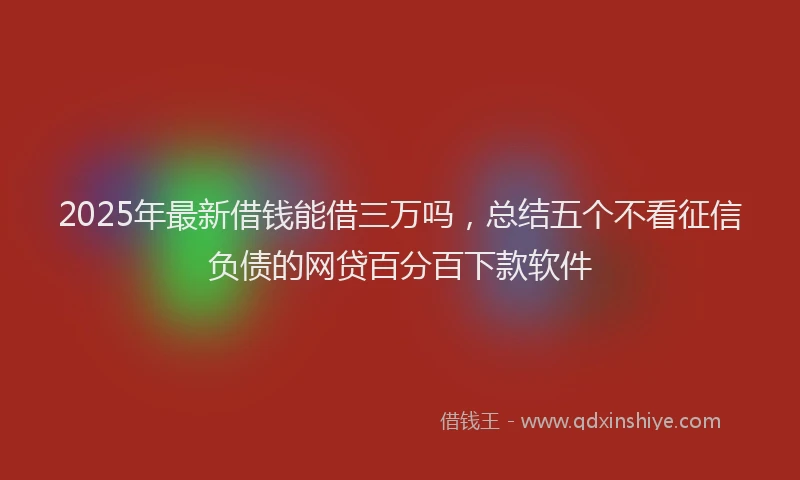 2025年最新借钱能借三万吗，总结五个不看征信负债的网贷百分百下款软件