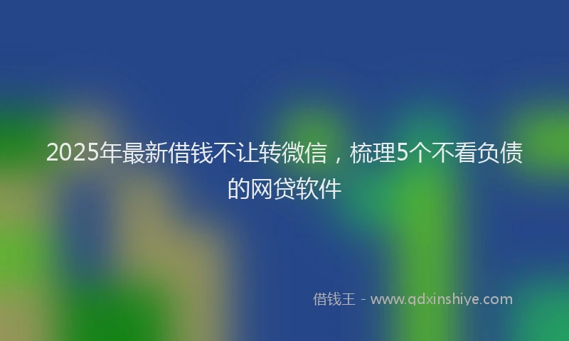 2025年最新借钱不让转微信，梳理5个不看负债的网贷软件