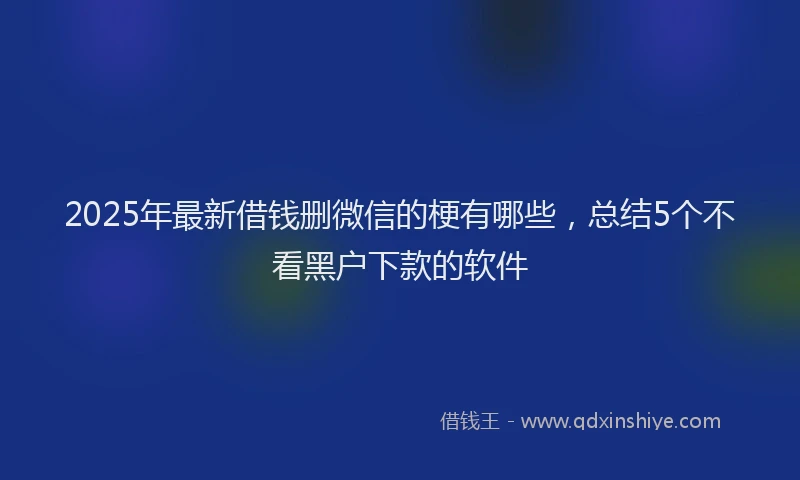 2025年最新借钱删微信的梗有哪些，总结5个不看黑户下款的软件