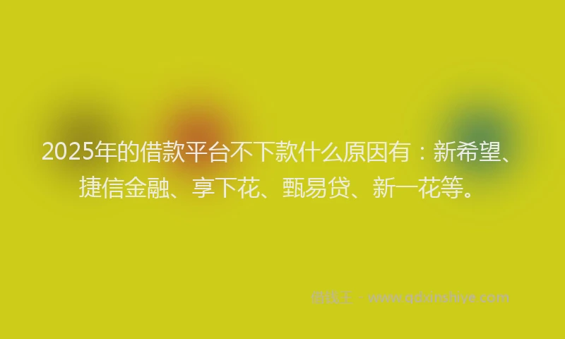 2025年的借款平台不下款什么原因有：新希望、捷信金融、享下花、甄易贷、新一花等。