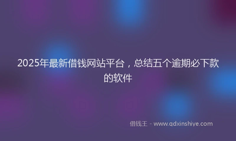 2025年最新借钱网站平台，总结五个逾期必下款的软件