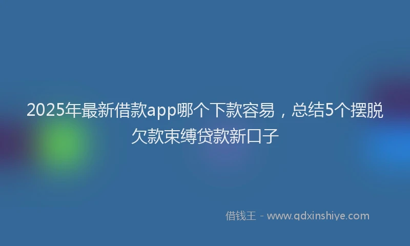 2025年最新借款app哪个下款容易，总结5个摆脱欠款束缚贷款新口子