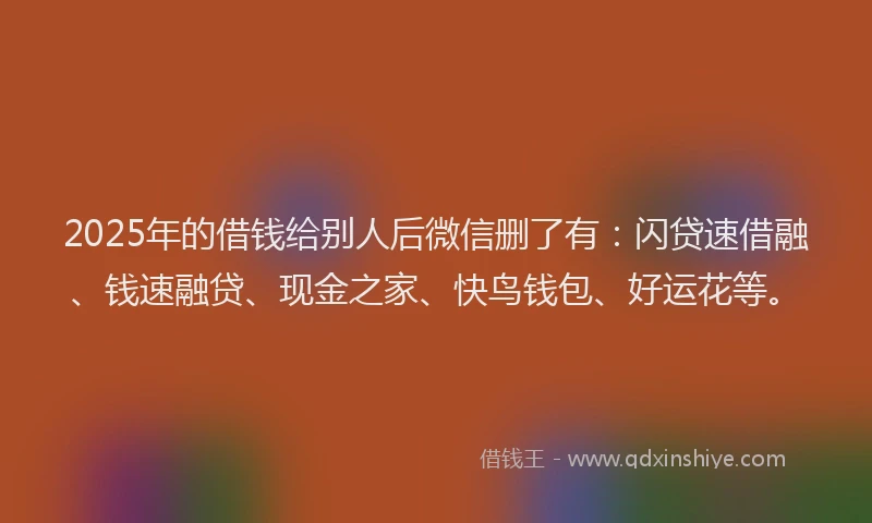 2025年的借钱给别人后微信删了有：闪贷速借融、钱速融贷、现金之家、快鸟钱包、好运花等。