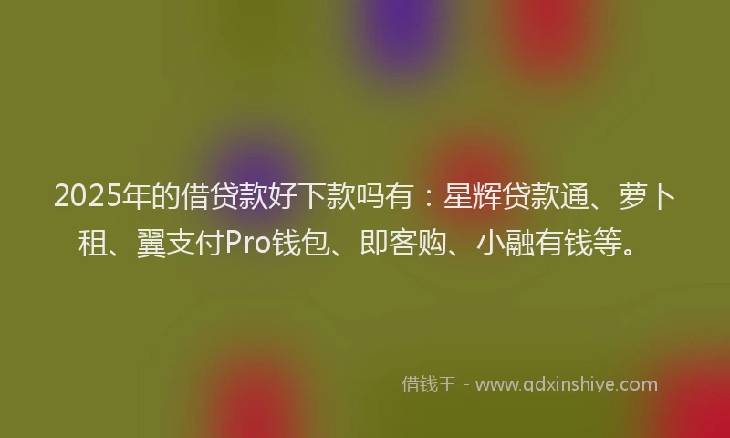 2025年的借贷款好下款吗有：星辉贷款通、萝卜租、翼支付Pro钱包、即客购、小融有钱等。