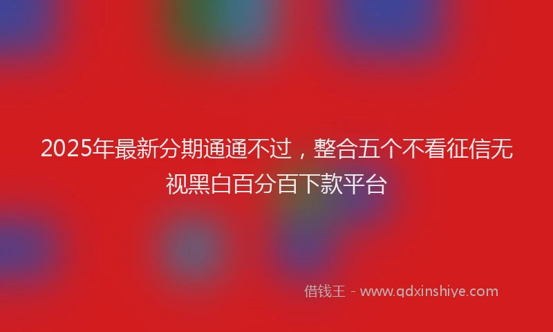 2025年最新分期通通不过，整合五个不看征信无视黑白百分百下款平台
