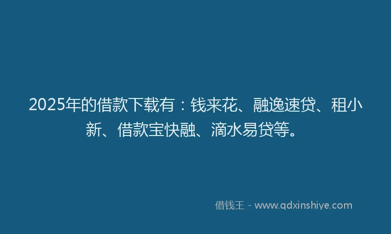 2025年的借款下载有：钱来花、融逸速贷、租小新、借款宝快融、滴水易贷等。