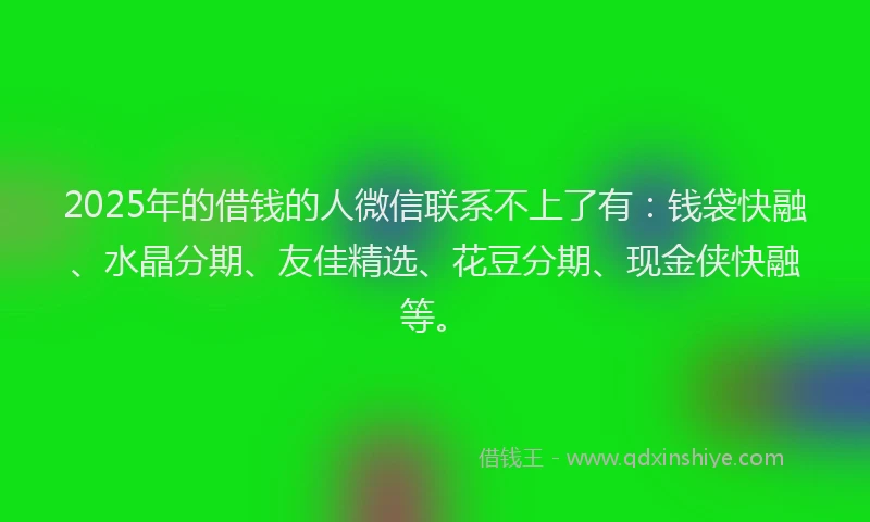 2025年的借钱的人微信联系不上了有：钱袋快融、水晶分期、友佳精选、花豆分期、现金侠快融等。
