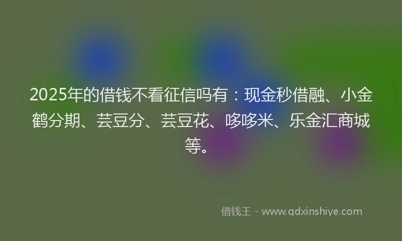 2025年的借钱不看征信吗有：现金秒借融、小金鹤分期、芸豆分、芸豆花、哆哆米、乐金汇商城等。