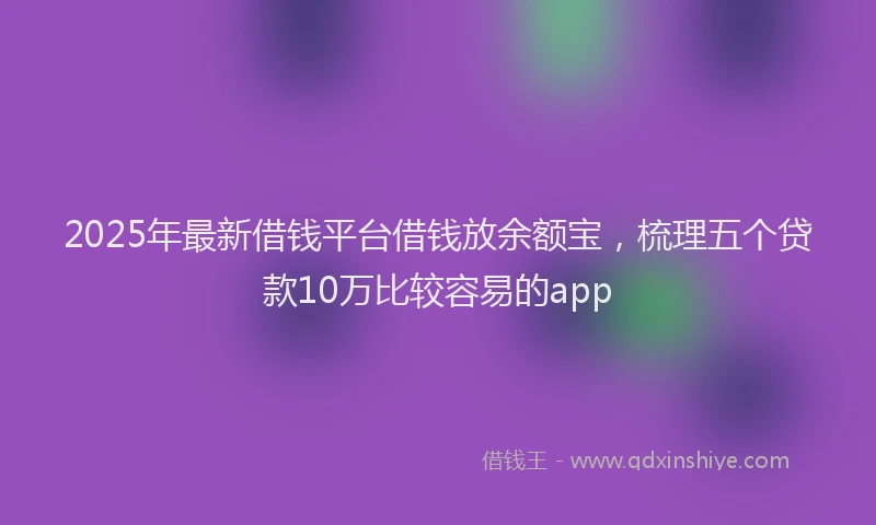 2025年最新借钱平台借钱放余额宝，梳理五个贷款10万比较容易的app