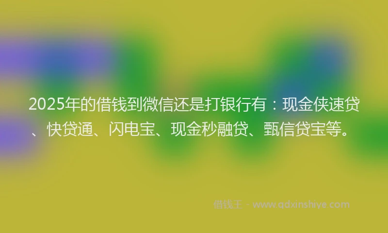 2025年的借钱到微信还是打银行有：现金侠速贷、快贷通、闪电宝、现金秒融贷、甄信贷宝等。