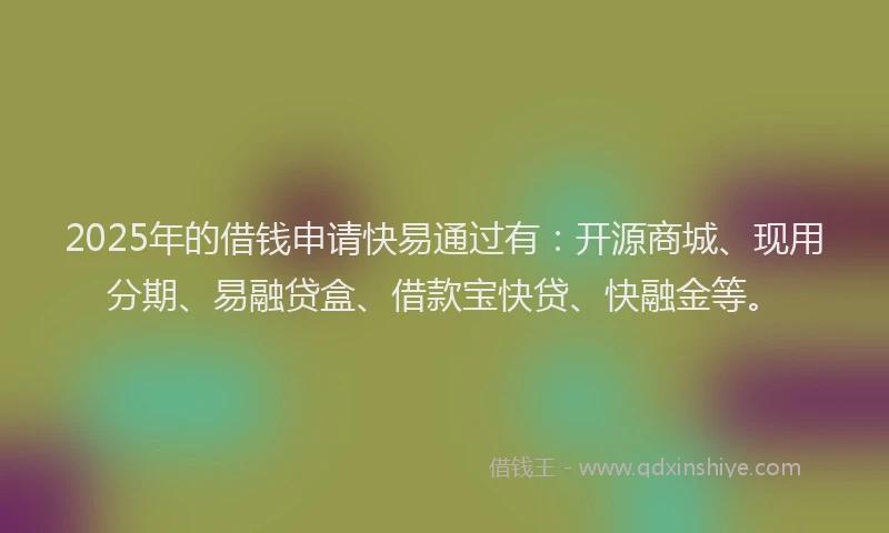 2025年的借钱申请快易通过有：开源商城、现用分期、易融贷盒、借款宝快贷、快融金等。