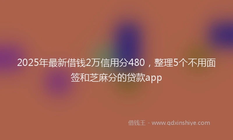 2025年最新借钱2万信用分480，整理5个不用面签和芝麻分的贷款app