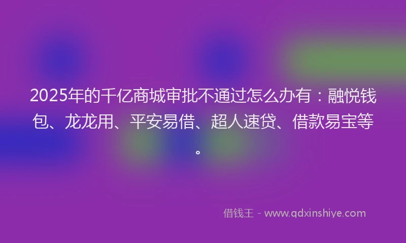2025年的千亿商城审批不通过怎么办有：融悦钱包、龙龙用、平安易借、超人速贷、借款易宝等。