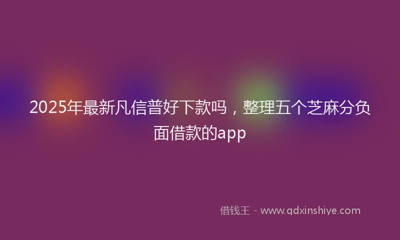2025年最新凡信普好下款吗，整理五个芝麻分负面借款的app