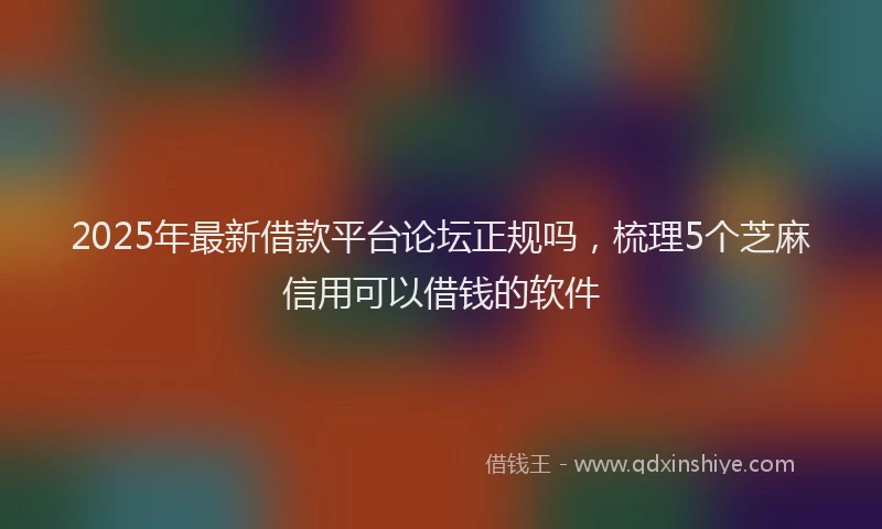 2025年最新借款平台论坛正规吗，梳理5个芝麻信用可以借钱的软件