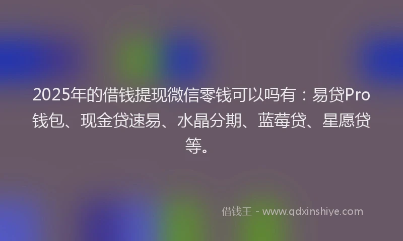 2025年的借钱提现微信零钱可以吗有：易贷Pro钱包、现金贷速易、水晶分期、蓝莓贷、星愿贷等。
