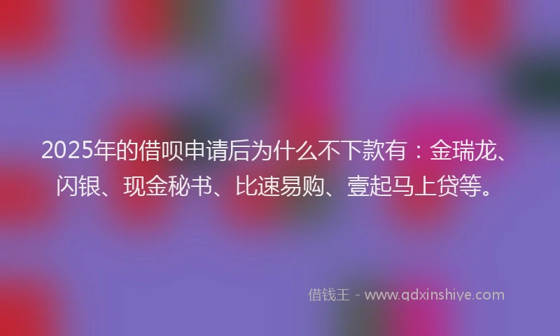 2025年的借呗申请后为什么不下款有：金瑞龙、闪银、现金秘书、比速易购、壹起马上贷等。