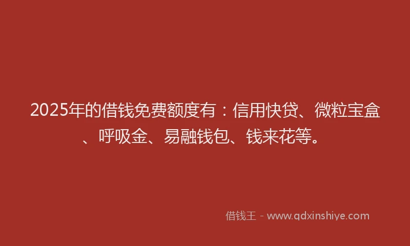 2025年的借钱免费额度有：信用快贷、微粒宝盒、呼吸金、易融钱包、钱来花等。
