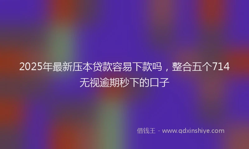 2025年最新压本贷款容易下款吗，整合五个714无视逾期秒下的口子
